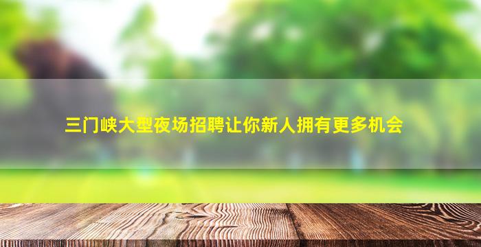 三门峡大型夜场招聘让你新人拥有更多机会